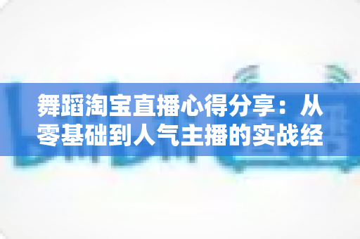 舞蹈淘宝直播心得分享：从零基础到人气主播的实战经验、技巧与避坑指南全解析