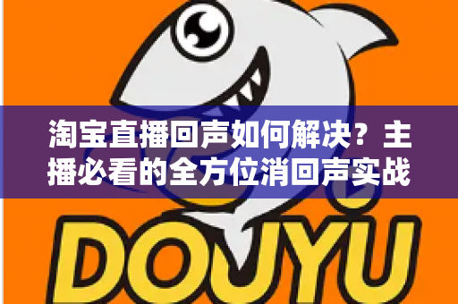 淘宝直播回声如何解决?主播必看的全方位消回声实战指南 淘宝直播回声如何解决?主播必看的全方位消回声实战指南