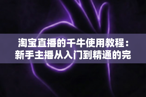 淘宝直播的千牛使用教程:新手主播从入门到精通的完整运营指南 淘宝直播的千牛使用教程:新手主播从入门到精通的完整运营指南