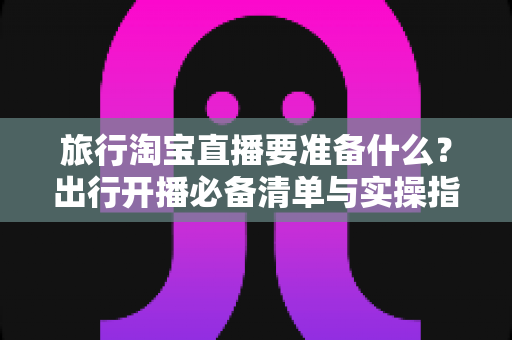 旅行淘宝直播要准备什么?出行开播必备清单与实操指南全解析 旅行淘宝直播要准备什么?出行开播必备清单与实操指南全解析