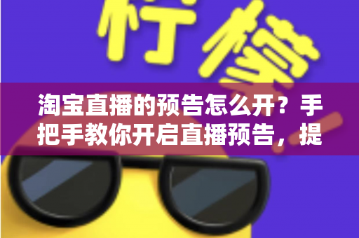 淘宝直播的预告怎么开?手把手教你开启直播预告,提升直播间人气与转化 淘宝直播的预告怎么开?手把手教你开启直播预告,提升直播间人气与转化