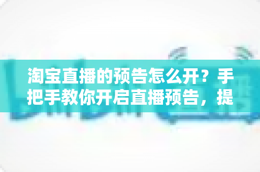 淘宝直播的预告怎么开?手把手教你开启直播预告,提升直播间人气与转化 淘宝直播的预告怎么开?手把手教你开启直播预告,提升直播间人气与转化
