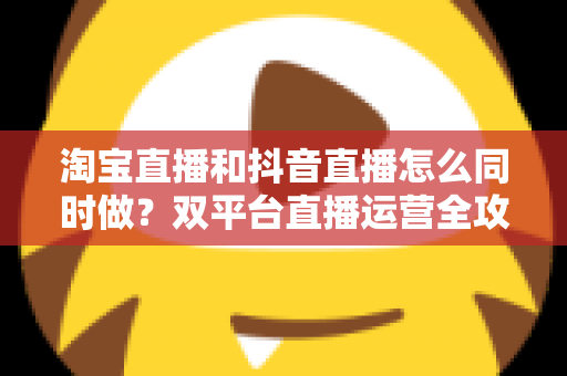 淘宝直播和抖音直播怎么同时做？双平台直播运营全攻略：吃透平台差异、排班策略与团队配置，实现流量销量双增长