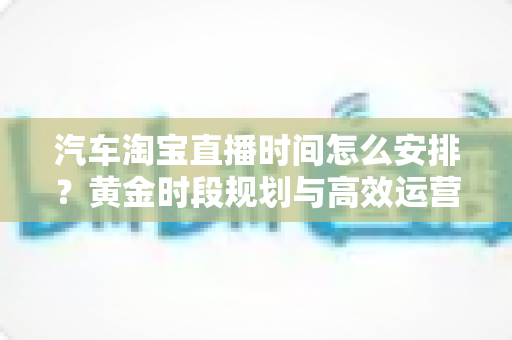 汽车淘宝直播时间怎么安排？黄金时段规划与高效运营策略全解析