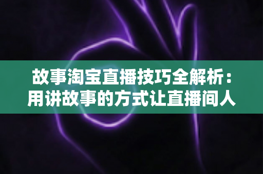 故事淘宝直播技巧全解析：用讲故事的方式让直播间人气与销量双提升的实战指南
