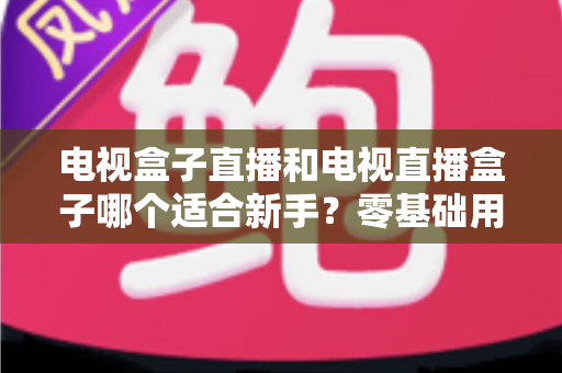 电视盒子直播和电视直播盒子哪个适合新手?零基础用户选购与使用全攻略 电视盒子直播和电视直播盒子哪个适合新手?零基础用户选购与使用全攻略