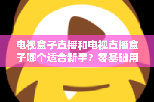 电视盒子直播和电视直播盒子哪个适合新手？零基础用户选购与使用全攻略