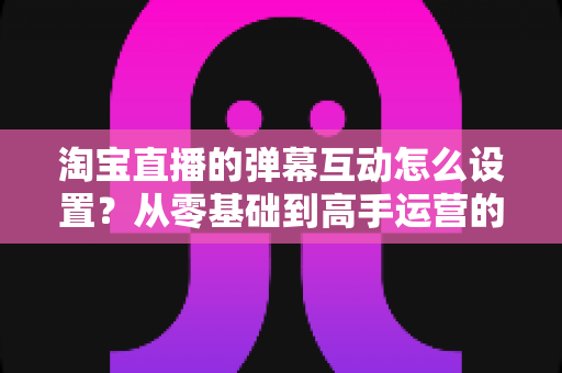 淘宝直播的弹幕互动怎么设置?从零基础到高手运营的完整实操指南 淘宝直播的弹幕互动怎么设置?从零基础到高手运营的完整实操指南