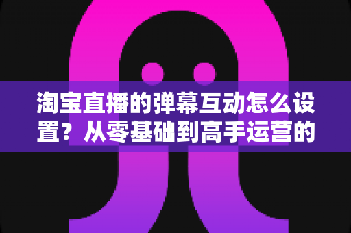 淘宝直播的弹幕互动怎么设置?从零基础到高手运营的完整实操指南 淘宝直播的弹幕互动怎么设置?从零基础到高手运营的完整实操指南