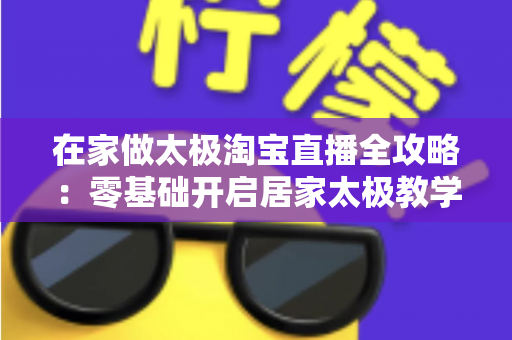 在家做太极淘宝直播全攻略：零基础开启居家太极教学，打造健康养生变现新途径