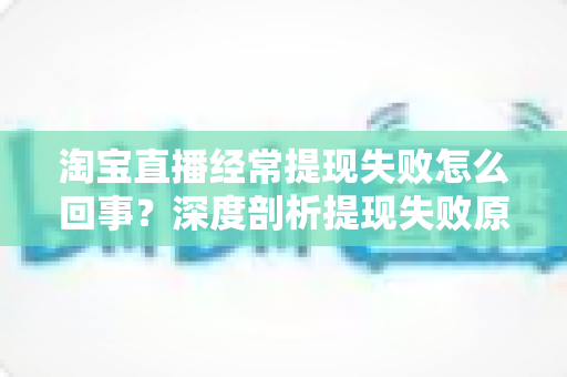 淘宝直播经常提现失败怎么回事？深度剖析提现失败原因与实用解决方案，让主播收益落袋为安