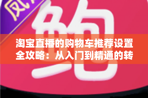 淘宝直播的购物车推荐设置全攻略：从入门到精通的转化率提升实操指南