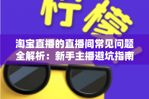 淘宝直播的直播间常见问题全解析：新手主播避坑指南与实用解决方案