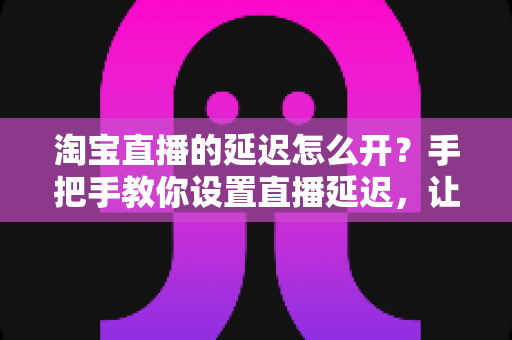 淘宝直播的延迟怎么开？手把手教你设置直播延迟，让带货直播更安全高效的完整指南