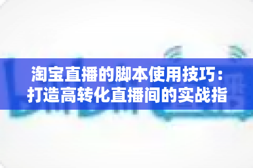淘宝直播的脚本使用技巧:打造高转化直播间的实战指南 淘宝直播的脚本使用技巧:打造高转化直播间的实战指南
