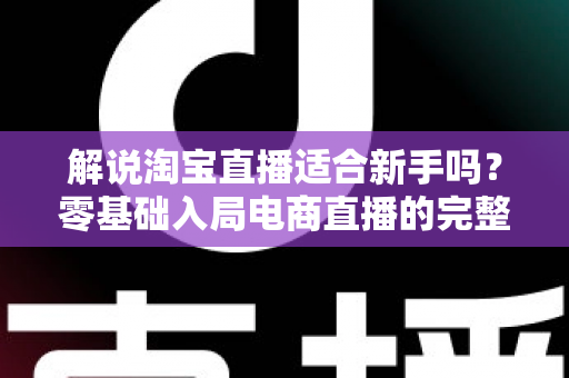解说淘宝直播适合新手吗？零基础入局电商直播的完整指南与实战建议