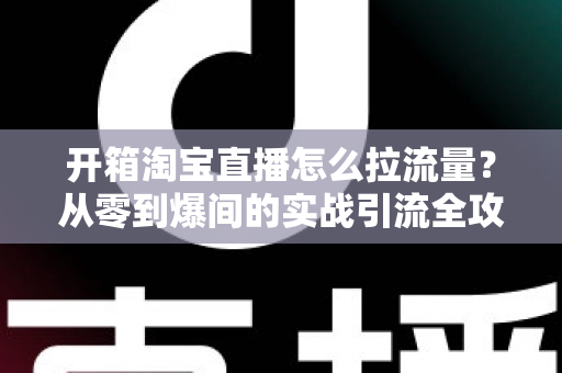 开箱淘宝直播怎么拉流量？从零到爆间的实战引流全攻略