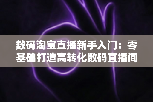 数码淘宝直播新手入门：零基础打造高转化数码直播间的全流程实战指南