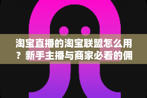 淘宝直播的淘宝联盟怎么用？新手主播与商家必看的佣金变现实战全攻略