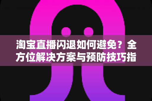 淘宝直播闪退如何避免？全方位解决方案与预防技巧指南