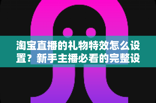 淘宝直播的礼物特效怎么设置?新手主播必看的完整设置教程与涨粉技巧 淘宝直播的礼物特效怎么设置?新手主播必看的完整设置教程与涨粉技巧