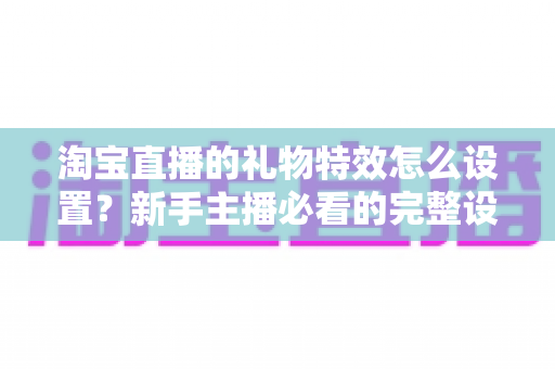 淘宝直播的礼物特效怎么设置？新手主播必看的完整设置教程与涨粉技巧