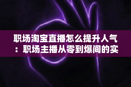 职场淘宝直播怎么提升人气：职场主播从零到爆间的实战涨人气全攻略