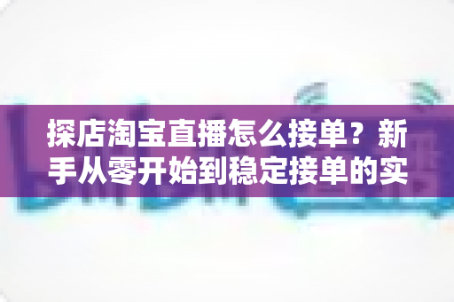 探店淘宝直播怎么接单？新手从零开始到稳定接单的实用全攻略