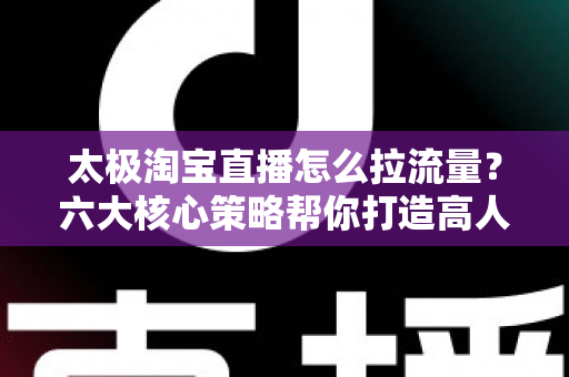 太极淘宝直播怎么拉流量?六大核心策略帮你打造高人气直播间 太极淘宝直播怎么拉流量?六大核心策略帮你打造高人气直播间