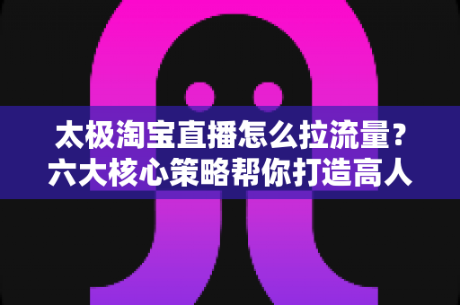太极淘宝直播怎么拉流量?六大核心策略帮你打造高人气直播间 太极淘宝直播怎么拉流量?六大核心策略帮你打造高人气直播间