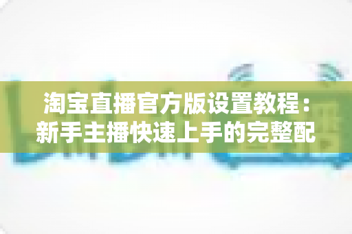 淘宝直播官方版设置教程:新手主播快速上手的完整配置指南 淘宝直播官方版设置教程:新手主播快速上手的完整配置指南