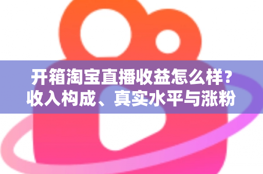 开箱淘宝直播收益怎么样?收入构成、真实水平与涨粉赚钱技巧全面解析 开箱淘宝直播收益怎么样?收入构成、真实水平与涨粉赚钱技巧全面解析