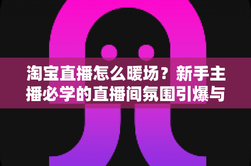 淘宝直播怎么暖场？新手主播必学的直播间氛围引爆与人气提升实战指南
