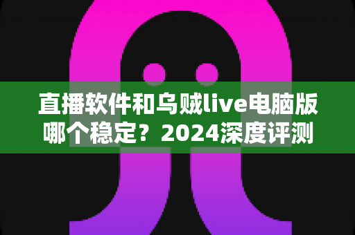 直播软件和乌贼live电脑版哪个稳定？2024深度评测与选择指南