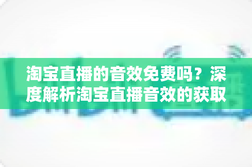 淘宝直播的音效免费吗？深度解析淘宝直播音效的获取途径、费用与使用技巧