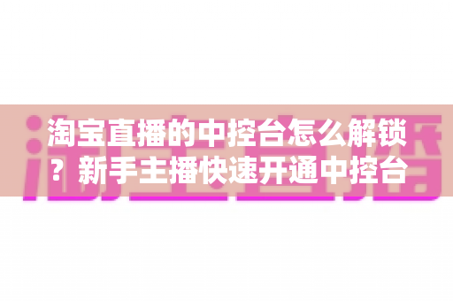 淘宝直播的中控台怎么解锁?新手主播快速开通中控台权限的全流程实用指南 淘宝直播的中控台怎么解锁?新手主播快速开通中控台权限的全流程实用指南