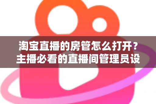 淘宝直播的房管怎么打开?主播必看的直播间管理员设置教程与运营实用技巧 淘宝直播的房管怎么打开?主播必看的直播间管理员设置教程与运营实用技巧