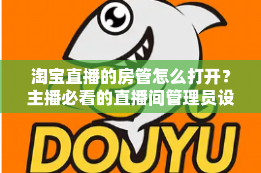 淘宝直播的房管怎么打开？主播必看的直播间管理员设置教程与运营实用技巧