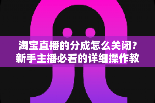 淘宝直播的分成怎么关闭？新手主播必看的详细操作教程与避坑指南