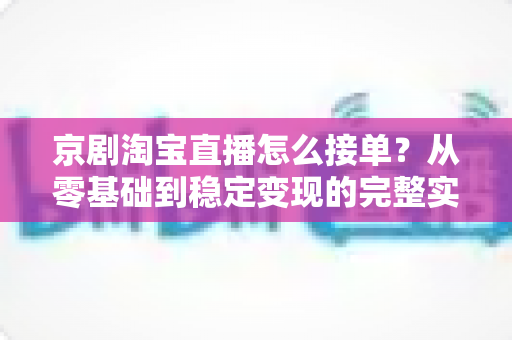 京剧淘宝直播怎么接单?从零基础到稳定变现的完整实操指南 京剧淘宝直播怎么接单?从零基础到稳定变现的完整实操指南