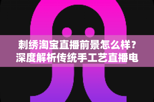 刺绣淘宝直播前景怎么样？深度解析传统手工艺直播电商的机遇、挑战与未来