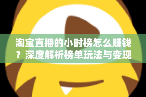 淘宝直播的小时榜怎么赚钱?深度解析榜单玩法与变现全攻略 淘宝直播的小时榜怎么赚钱?深度解析榜单玩法与变现全攻略