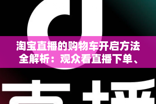 淘宝直播的购物车开启方法全解析:观众看直播下单、主播挂车带货一步到位 淘宝直播的购物车开启方法全解析:观众看直播下单、主播挂车带货一步到位