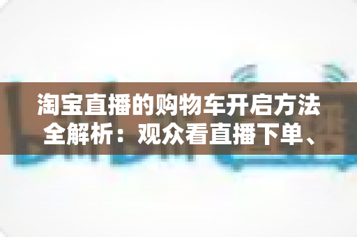 淘宝直播的购物车开启方法全解析:观众看直播下单、主播挂车带货一步到位 淘宝直播的购物车开启方法全解析:观众看直播下单、主播挂车带货一步到位