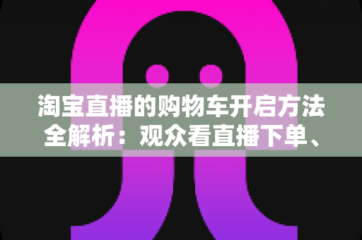 淘宝直播的购物车开启方法全解析：观众看直播下单、主播挂车带货一步到位