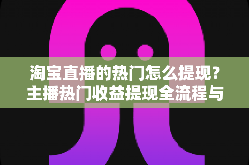 淘宝直播的热门怎么提现？主播热门收益提现全流程与实用技巧一文详解