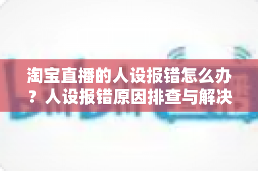 淘宝直播的人设报错怎么办？人设报错原因排查与解决方法全攻略