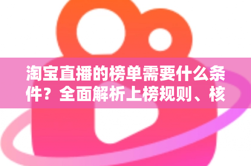 淘宝直播的榜单需要什么条件?全面解析上榜规则、核心数据与实操提升指南 淘宝直播的榜单需要什么条件?全面解析上榜规则、核心数据与实操提升指南