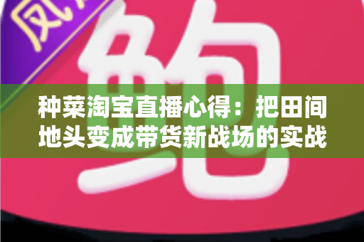 种菜淘宝直播心得：把田间地头变成带货新战场的实战指南