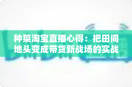 种菜淘宝直播心得：把田间地头变成带货新战场的实战指南